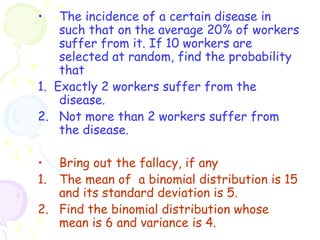 • The incidence of a certain disease in 
such that on the average 20% of workers 
suffer from it. If 10 workers are 
selected at random, find the probability 
that 
1. Exactly 2 workers suffer from the 
disease. 
2. Not more than 2 workers suffer from 
the disease. 
• Bring out the fallacy, if any 
1. The mean of a binomial distribution is 15 
and its standard deviation is 5. 
2. Find the binomial distribution whose 
mean is 6 and variance is 4. 
 