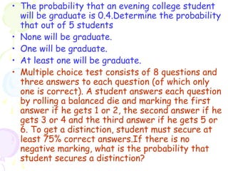 • The probability that an evening college student 
will be graduate is 0.4.Determine the probability 
that out of 5 students 
• None will be graduate. 
• One will be graduate. 
• At least one will be graduate. 
• Multiple choice test consists of 8 questions and 
three answers to each question (of which only 
one is correct). A student answers each question 
by rolling a balanced die and marking the first 
answer if he gets 1 or 2, the second answer if he 
gets 3 or 4 and the third answer if he gets 5 or 
6. To get a distinction, student must secure at 
least 75% correct answers.If there is no 
negative marking, what is the probability that 
student secures a distinction? 
 