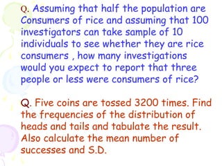 Q. Assuming that half the population are 
Consumers of rice and assuming that 100 
investigators can take sample of 10 
individuals to see whether they are rice 
consumers , how many investigations 
would you expect to report that three 
people or less were consumers of rice? 
Q. Five coins are tossed 3200 times. Find 
the frequencies of the distribution of 
heads and tails and tabulate the result. 
Also calculate the mean number of 
successes and S.D. 
 
