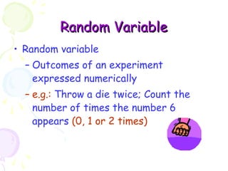 RRaannddoomm VVaarriiaabbllee 
• Random variable 
– Outcomes of an experiment 
expressed numerically 
– e.g.: Throw a die twice; Count the 
number of times the number 6 
appears (0, 1 or 2 times) 
 