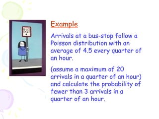 Example 
Arrivals at a bus-stop follow a 
Poisson distribution with an 
average of 4.5 every quarter of 
an hour. 
(assume a maximum of 20 
arrivals in a quarter of an hour) 
and calculate the probability of 
fewer than 3 arrivals in a 
quarter of an hour. 
 