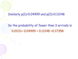 Similarly p(1)=0.04999 and p(2)=0.11248 
So the probability of fewer than 3 arrivals is 
0.01111+ 0.04999 + 0.11248 =0.17358 
 