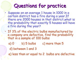 QQuueessttiioonnss ffoorr pprraaccttiiccee 
• Suppose on an average 1 house in 1000 in a 
certain district has a fire during a year.If 
there are 2000 houses in that district,what is 
the probability that exactly 5 houses will have 
a fire during the year? 
• If 3% of the electric bulbs manufactured by 
a company are defective, find the probability 
that in a sample of 100 bulbs 
a) 0 b) 5 bulbs c) more than 5 
d) between 1 and 3 
e) less than or equal to 2 bulbs are defective 
 