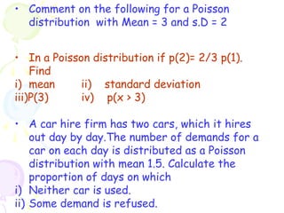 • Comment on the following for a Poisson 
distribution with Mean = 3 and s.D = 2 
• In a Poisson distribution if p(2)= 2/3 p(1). 
Find 
i) mean ii) standard deviation 
iii)P(3) iv) p(x > 3) 
• A car hire firm has two cars, which it hires 
out day by day.The number of demands for a 
car on each day is distributed as a Poisson 
distribution with mean 1.5. Calculate the 
proportion of days on which 
i) Neither car is used. 
ii) Some demand is refused. 
 