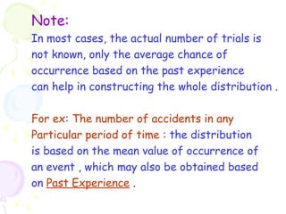 Note: 
In most cases, the actual number of trials is 
not known, only the average chance of 
occurrence based on the past experience 
can help in constructing the whole distribution . 
For ex: The number of accidents in any 
Particular period of time : the distribution 
is based on the mean value of occurrence of 
an event , which may also be obtained based 
on Past Experience . 
 