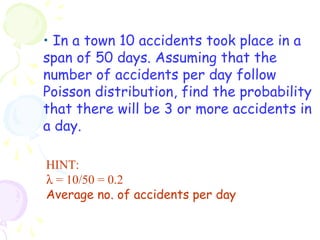 • In a town 10 accidents took place in a 
span of 50 days. Assuming that the 
number of accidents per day follow 
Poisson distribution, find the probability 
that there will be 3 or more accidents in 
a day. 
HINT: 
l = 10/50 = 0.2 
Average no. of accidents per day 
 