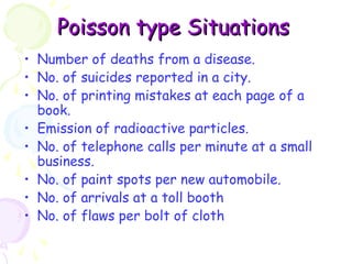 PPooiissssoonn ttyyppee SSiittuuaattiioonnss 
• Number of deaths from a disease. 
• No. of suicides reported in a city. 
• No. of printing mistakes at each page of a 
book. 
• Emission of radioactive particles. 
• No. of telephone calls per minute at a small 
business. 
• No. of paint spots per new automobile. 
• No. of arrivals at a toll booth 
• No. of flaws per bolt of cloth 
