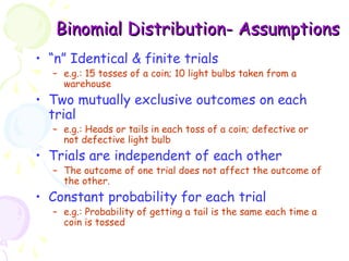 BBiinnoommiiaall DDiissttrriibbuuttiioonn- AAssssuummppttiioonnss 
• “n” Identical & finite trials 
– e.g.: 15 tosses of a coin; 10 light bulbs taken from a 
warehouse 
• Two mutually exclusive outcomes on each 
trial 
– e.g.: Heads or tails in each toss of a coin; defective or 
not defective light bulb 
• Trials are independent of each other 
– The outcome of one trial does not affect the outcome of 
the other. 
• Constant probability for each trial 
– e.g.: Probability of getting a tail is the same each time a 
coin is tossed 
 