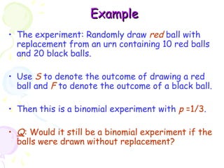 EExxaammppllee 
• The experiment: Randomly draw red ball with 
replacement from an urn containing 10 red balls 
and 20 black balls. 
• Use S to denote the outcome of drawing a red 
ball and F to denote the outcome of a black ball. 
• Then this is a binomial experiment with p =1/3. 
• Q: Would it still be a binomial experiment if the 
balls were drawn without replacement? 
 