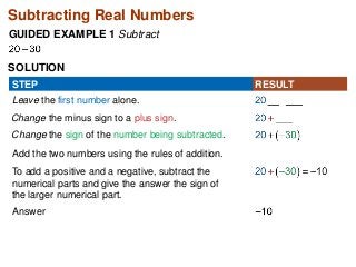 Subtracting Real Numbers 
GUIDED EXAMPLE 1 Subtract 
SOLUTION 
STEP RESULT 
Leave the first number alone. 
Change the minus sign to a plus sign. 
Change the sign of the number being subtracted. 
Add the two numbers using the rules of addition. 
To add a positive and a negative, subtract the 
numerical parts and give the answer the sign of 
the larger numerical part. 
Answer 
 