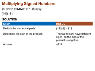 Multiplying Signed Numbers 
GUIDED EXAMPLE 1 Multiply. 
SOLUTION 
STEP RESULT 
Multiply the numerical parts. 
Determine the sign of the product. 
Answer 
The two factors have different 
signs, so the sign of the 
product is negative. 
 