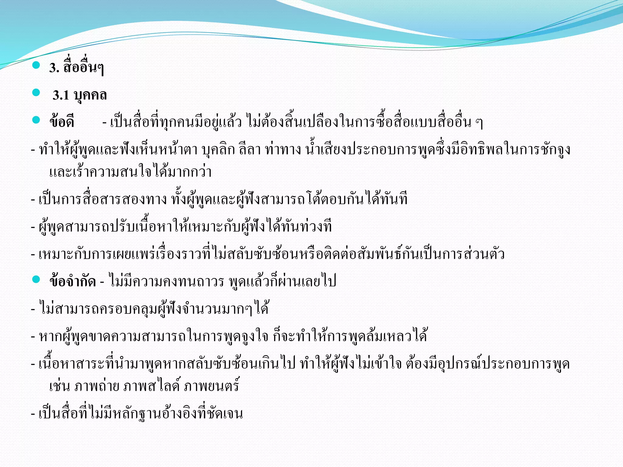  3. สื่ออื่นๆ 
 3.1 บุคคล 
 ข้อดี - เป็นสื่อที่ทุกคนมีอยู่แล้ว ไม่ต้องสิ้นเปลืองในการซื้อสื่อแบบสื่ออื่น ๆ 
- ทา ให้ผู้พูดและฟังเห็นหน้าตา บุคลิก ลีลา ท่าทาง น้า เสียงประกอบการพูดซึ่งมีอิทธิพลในการชักจูง 
และเร้าความสนใจได้มากกว่า 
- เป็นการสื่อสารสองทาง ทั้งผู้พูดและผู้ฟังสามารถโต้ตอบกันได้ทันที 
- ผู้พูดสามารถปรับเนื้อหาให้เหมาะกับผู้ฟังได้ทันท่วงที 
- เหมาะกับการเผยแพร่เรื่องราวที่ไม่สลับซับซ้อนหรือติดต่อสัมพันธ์กันเป็นการส่วนตัว 
 ข้อจากัด - ไม่มีความคงทนถาวร พูดแล้วก็ผ่านเลยไป 
- ไม่สามารถครอบคลุมผู้ฟังจา นวนมากๆได้ 
- หากผู้พูดขาดความสามารถในการพูดจูงใจ ก็จะทา ให้การพูดล้มเหลวได้ 
- เนื้อหาสาระที่นา มาพูดหากสลับซับซ้อนเกินไป ทา ให้ผู้ฟังไม่เข้าใจ ต้องมีอุปกรณ์ประกอบการพูด 
เช่น ภาพถ่าย ภาพสไลด์ ภาพยนตร์ 
- เป็นสื่อที่ไม่มีหลักฐานอ้างอิงที่ชัดเจน 
 