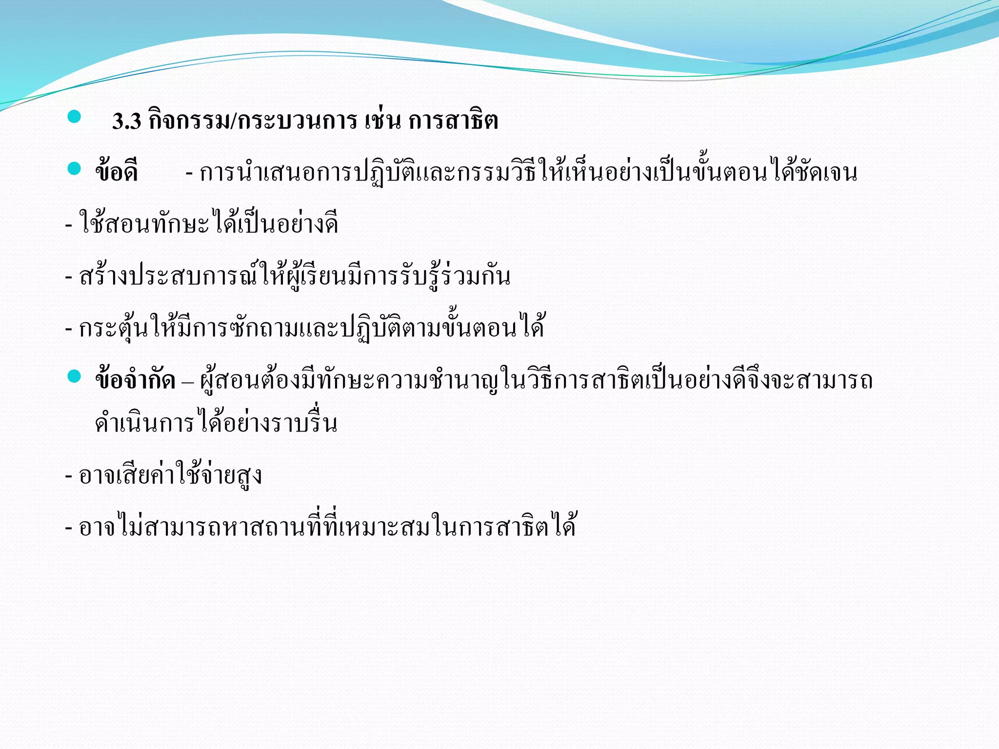  3.3 กิจกรรม/กระบวนการ เช่น การสาธิต 
 ข้อดี - การนาเสนอการปฏิบัติและกรรมวิธีให้เห็นอย่างเป็นขั้นตอนได้ชัดเจน 
- ใช้สอนทักษะได้เป็นอย่างดี 
- สร้างประสบการณ์ให้ผู้เรียนมีการรับรู้ร่วมกัน 
- กระตุ้นให้มีการซักถามและปฏิบัติตามขั้นตอนได้ 
 ข้อจากัด – ผู้สอนต้องมีทักษะความชา นาญในวิธีการสาธิตเป็นอย่างดีจึงจะสามารถ 
ดา เนินการได้อย่างราบรื่น 
- อาจเสียค่าใช้จ่ายสูง 
- อาจไม่สามารถหาสถานที่ที่เหมาะสมในการสาธิตได้ 
 