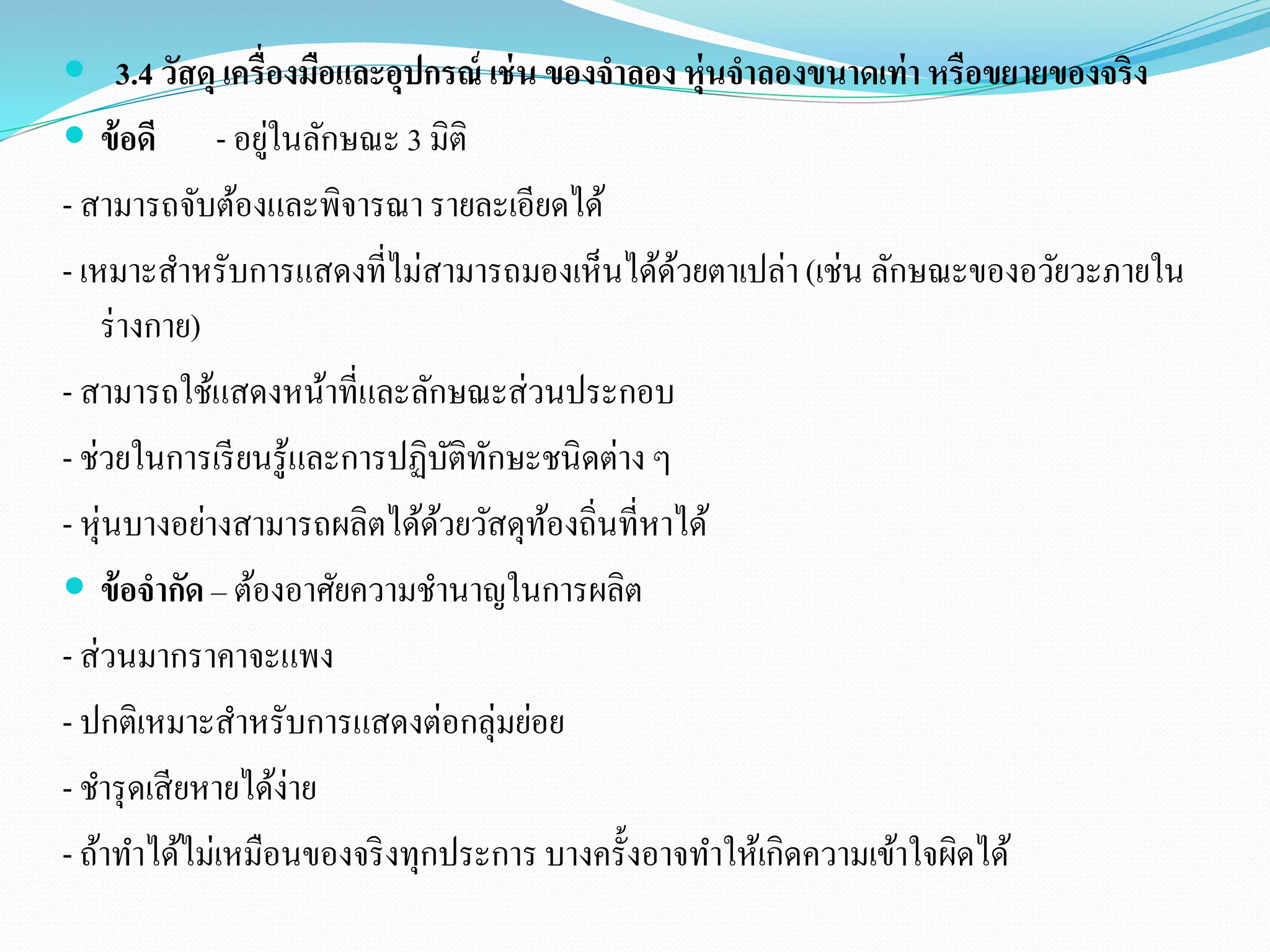  3.4 วัสดุ เครื่องมือและอุปกรณ์ เช่น ของจาลอง หุ่นจาลองขนาดเท่า หรือขยายของจริง 
 ข้อดี- อยู่ในลักษณะ 3 มิติ 
- สามารถจับต้องและพิจารณา รายละเอียดได้ 
- เหมาะสา หรับการแสดงที่ไม่สามารถมองเห็นได้ด้วยตาเปล่า (เช่น ลักษณะของอวัยวะภายใน 
ร่างกาย) 
- สามารถใช้แสดงหน้าที่และลักษณะส่วนประกอบ 
- ช่วยในการเรียนรู้และการปฏิบัติทักษะชนิดต่าง ๆ 
- หุ่นบางอย่างสามารถผลิตได้ด้วยวัสดุท้องถิ่นที่หาได้ 
 ข้อจากัด – ต้องอาศัยความชานาญในการผลิต 
- ส่วนมากราคาจะแพง 
- ปกติเหมาะสาหรับการแสดงต่อกลุ่มย่อย 
- ชารุดเสียหายได้ง่าย 
- ถ้าทา ได้ไม่เหมือนของจริงทุกประการ บางครั้งอาจทา ให้เกิดความเข้าใจผิดได้ 
 