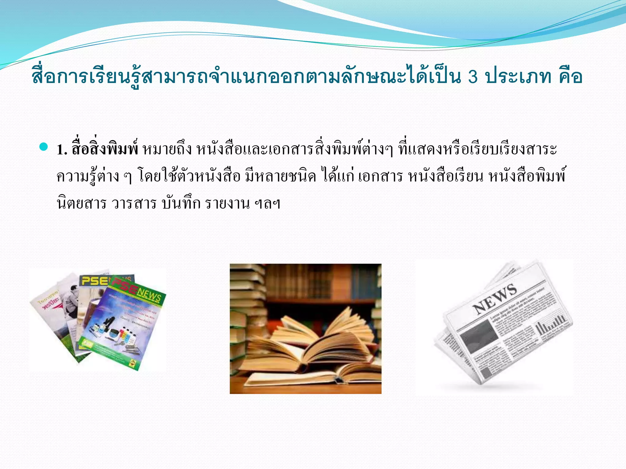 สื่อการเรียนรู้สามารถจา แนกออกตามลักษณะได้เป็น 3 ประเภท คือ 
 1. สื่อสิ่งพิมพ์หมายถึง หนังสือและเอกสารสิ่งพิมพ์ต่างๆ ที่แสดงหรือเรียบเรียงสาระ 
ความรู้ต่าง ๆ โดยใช้ตัวหนังสือ มีหลายชนิด ได้แก่ เอกสาร หนังสือเรียน หนังสือพิมพ์ 
นิตยสาร วารสาร บันทึก รายงาน ฯลฯ 
 