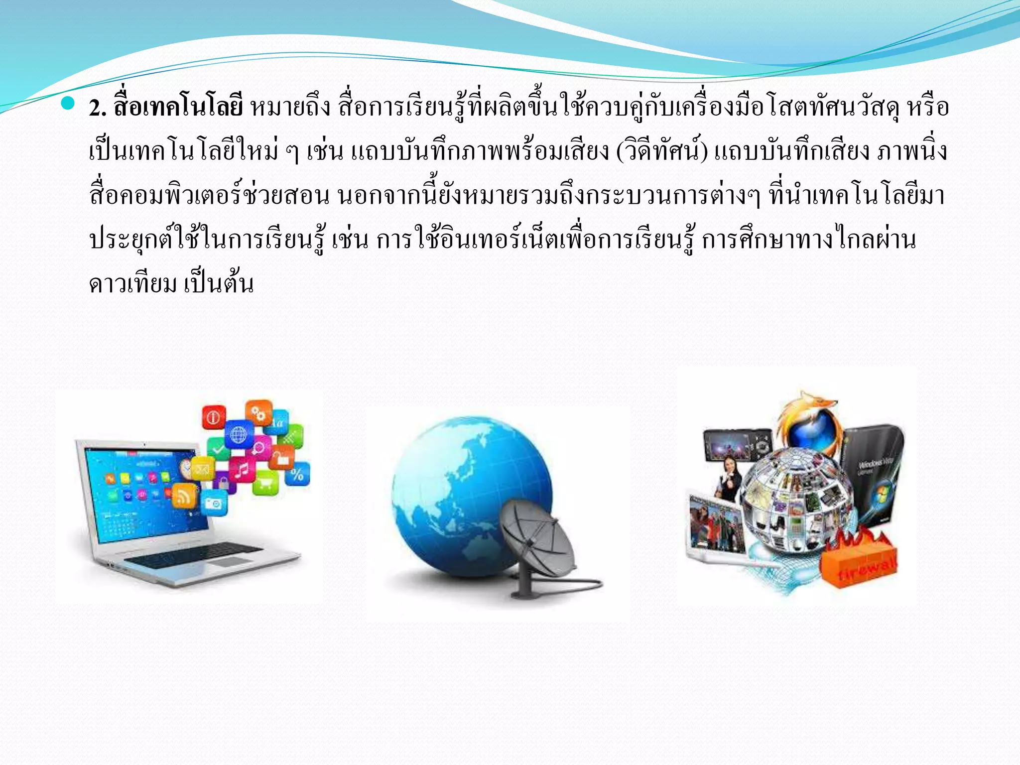  2. สื่อเทคโนโลยีหมายถึง สื่อการเรียนรู้ที่ผลิตขึ้นใช้ควบคู่กับเครื่องมือโสตทัศนวัสดุ หรือ 
เป็นเทคโนโลยีใหม่ ๆ เช่น แถบบันทึกภาพพร้อมเสียง (วิดีทัศน์) แถบบันทึกเสียง ภาพนิ่ง 
สื่อคอมพิวเตอร์ช่วยสอน นอกจากนี้ยังหมายรวมถึงกระบวนการต่างๆ ที่นา เทคโนโลยีมา 
ประยุกต์ใช้ในการเรียนรู้ เช่น การใช้อินเทอร์เน็ตเพื่อการเรียนรู้ การศึกษาทางไกลผ่าน 
ดาวเทียม เป็นต้น 
 