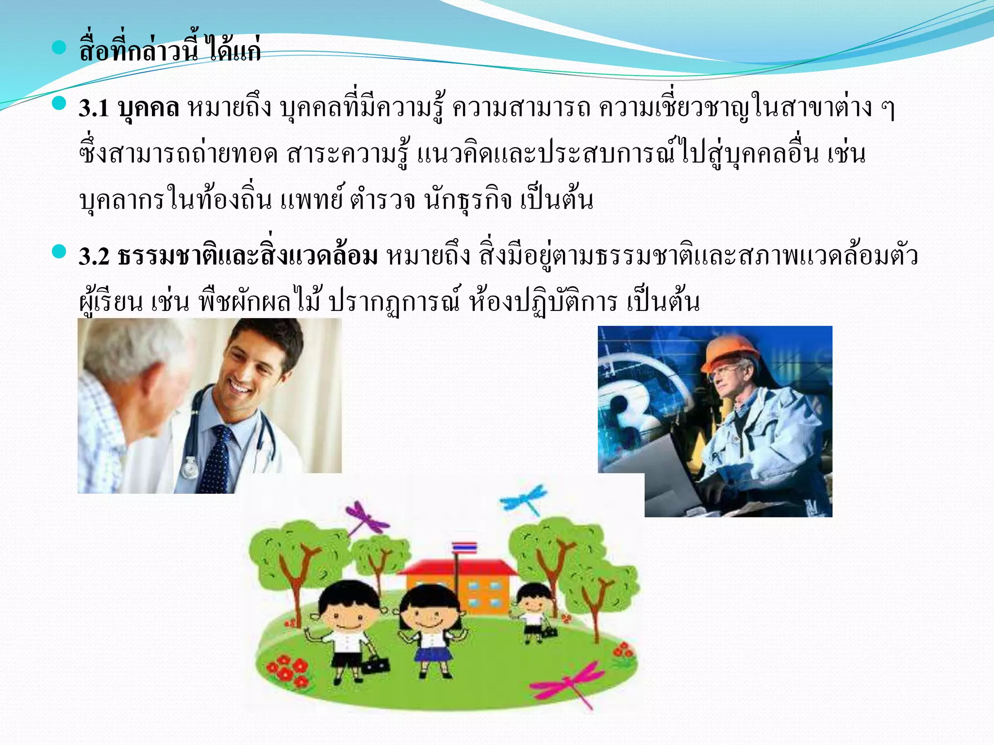  สื่อที่กล่าวนี้ ได้แก่ 
 3.1 บุคคล หมายถึง บุคคลที่มีความรู้ ความสามารถ ความเชี่ยวชาญในสาขาต่าง ๆ 
ซึ่งสามารถถ่ายทอด สาระความรู้ แนวคิดและประสบการณ์ไปสู่บุคคลอื่น เช่น 
บุคลากรในท้องถิ่น แพทย์ ตา รวจ นักธุรกิจ เป็นต้น 
 3.2 ธรรมชาตแิละสิ่งแวดล้อม หมายถึง สิ่งมีอยู่ตามธรรมชาติและสภาพแวดล้อมตัว 
ผู้เรียน เช่น พืชผักผลไม้ ปรากฏการณ์ ห้องปฏิบัติการ เป็นต้น 
 