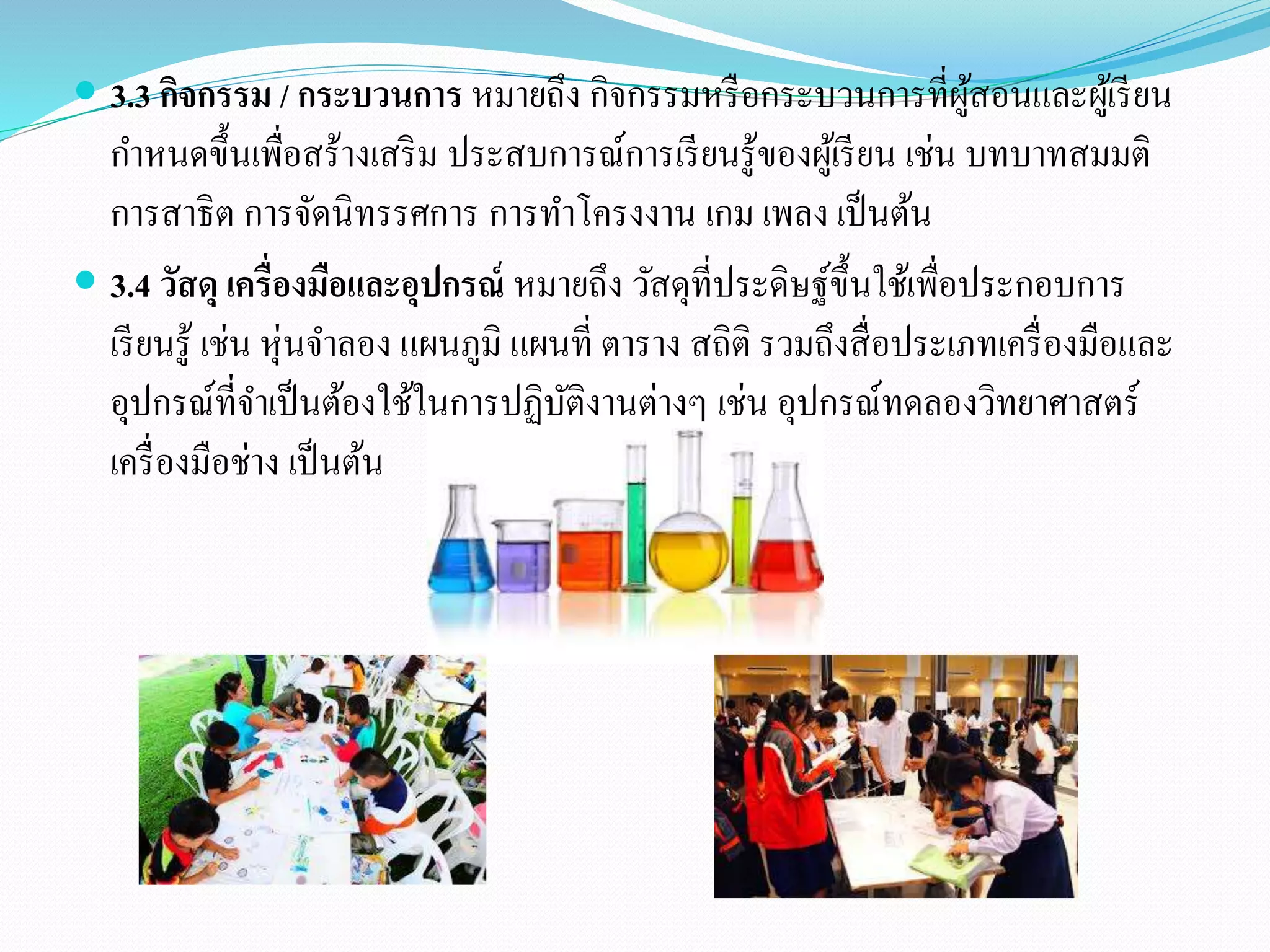  3.3 กิจกรรม / กระบวนการ หมายถึง กิจกรรมหรือกระบวนการที่ผู้สอนและผู้เรียน 
กา หนดขึ้นเพื่อสร้างเสริม ประสบการณ์การเรียนรู้ของผู้เรียน เช่น บทบาทสมมติ 
การสาธิต การจัดนิทรรศการ การทา โครงงาน เกม เพลง เป็นต้น 
 3.4 วัสดุ เครื่องมือและอุปกรณ์หมายถึง วัสดุที่ประดิษฐ์ขึ้นใช้เพื่อประกอบการ 
เรียนรู้ เช่น หุ่นจา ลอง แผนภูมิ แผนที่ ตาราง สถิติ รวมถึงสื่อประเภทเครื่องมือและ 
อุปกรณ์ที่จา เป็นต้องใช้ในการปฏิบัติงานต่างๆ เช่น อุปกรณ์ทดลองวทิยาศาสตร์ 
เครื่องมือช่าง เป็นต้น 
 