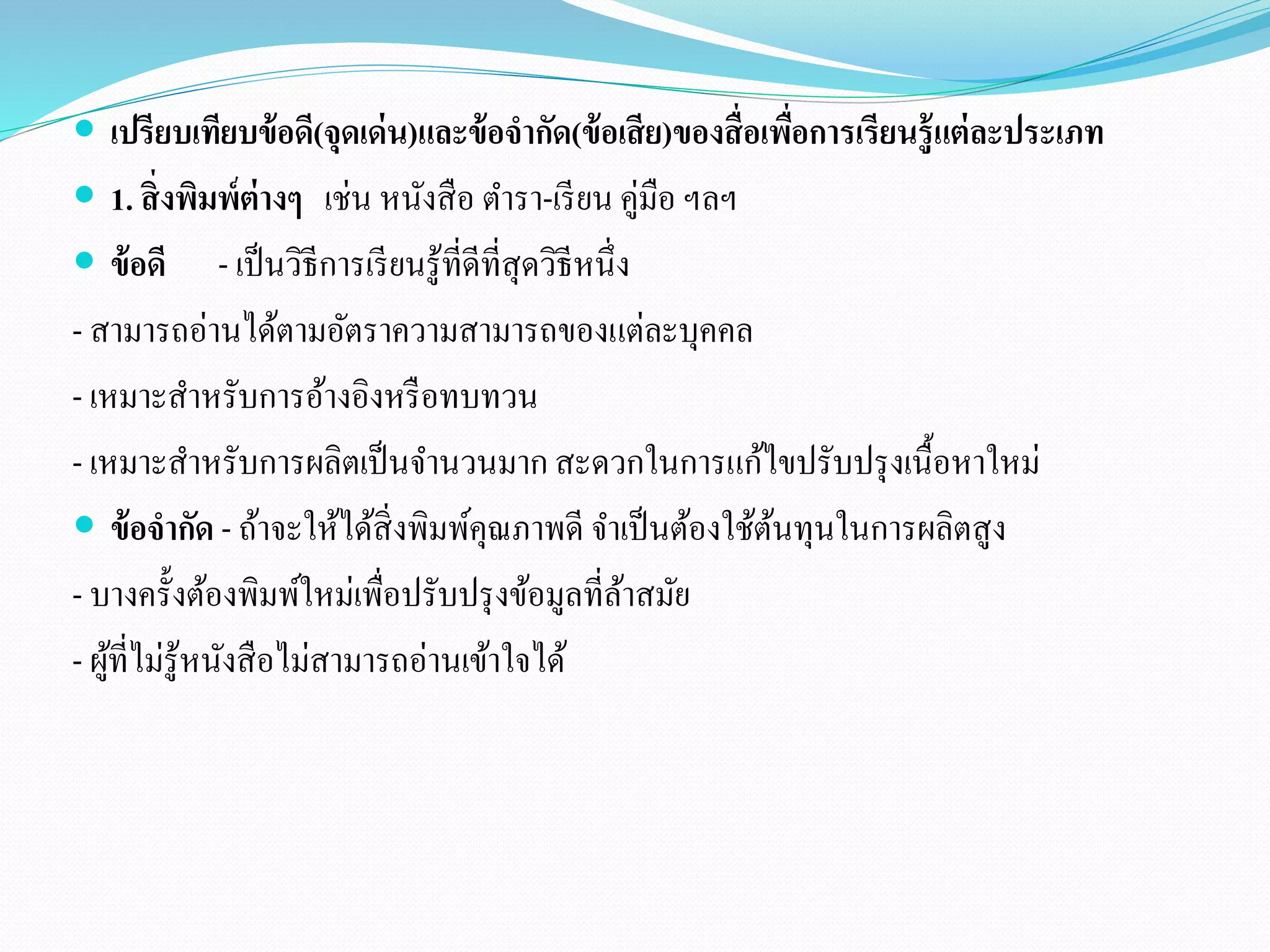  เปรียบเทียบข้อดี(จุดเด่น)และข้อจากัด(ข้อเสีย)ของสื่อเพื่อการเรียนรู้แต่ละประเภท 
 1. สิ่งพิมพ์ต่างๆ เช่น หนังสือ ตา รา-เรียน คู่มือ ฯลฯ 
 ข้อดี- เป็นวิธีการเรียนรู้ที่ดีที่สุดวิธีหนึ่ง 
- สามารถอ่านได้ตามอัตราความสามารถของแต่ละบุคคล 
- เหมาะสาหรับการอ้างอิงหรือทบทวน 
- เหมาะสา หรับการผลิตเป็นจา นวนมาก สะดวกในการแก้ไขปรับปรุงเนื้อหาใหม่ 
 ข้อจากัด - ถ้าจะให้ได้สิ่งพิมพ์คุณภาพดี จา เป็นต้องใช้ต้นทุนในการผลิตสูง 
- บางครั้งต้องพิมพ์ใหม่เพื่อปรับปรุงข้อมูลที่ล้าสมัย 
- ผู้ที่ไม่รู้หนังสือไม่สามารถอ่านเข้าใจได้ 
 