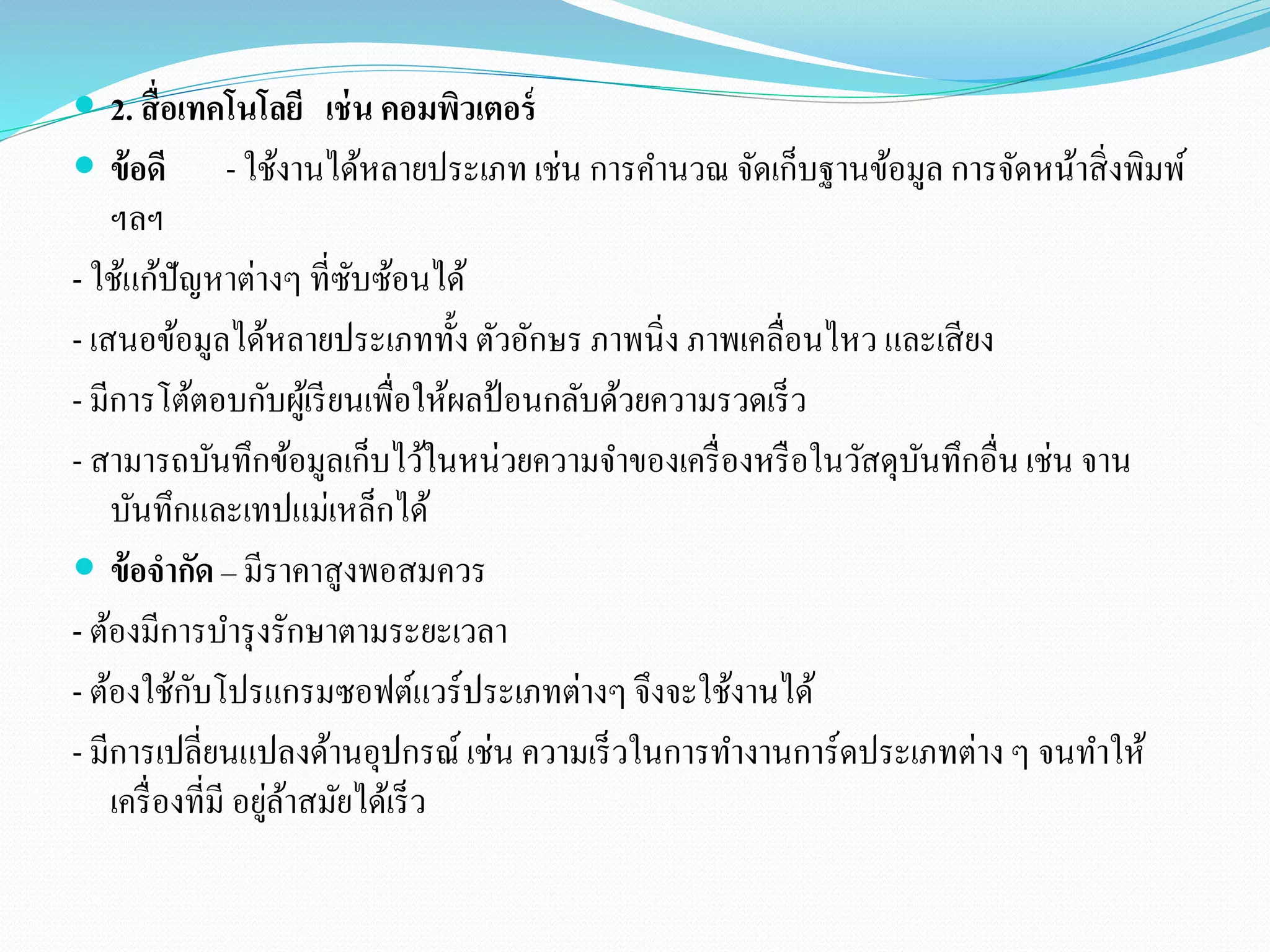 2. สื่อเทคโนโลยี เช่น คอมพิวเตอร์ 
 ข้อดี - ใช้งานได้หลายประเภท เช่น การคา นวณ จัดเก็บฐานข้อมูล การจัดหน้าสิ่งพิมพ์ 
ฯลฯ 
- ใช้แก้ปัญหาต่างๆ ที่ซับซ้อนได้ 
- เสนอข้อมูลได้หลายประเภททั้ง ตัวอักษร ภาพนิ่ง ภาพเคลื่อนไหว และเสียง 
- มีการโต้ตอบกับผู้เรียนเพื่อให้ผลป้อนกลับด้วยความรวดเร็ว 
- สามารถบันทึกข้อมูลเก็บไว้ในหน่วยความจา ของเครื่องหรือในวัสดุบันทึกอื่น เช่น จาน 
บันทึกและเทปแม่เหล็กได้ 
 ข้อจากัด – มีราคาสูงพอสมควร 
- ต้องมีการบา รุงรักษาตามระยะเวลา 
- ต้องใช้กับโปรแกรมซอฟต์แวร์ประเภทต่างๆ จึงจะใช้งานได้ 
- มีการเปลี่ยนแปลงด้านอุปกรณ์ เช่น ความเร็วในการทา งานการ์ดประเภทต่าง ๆ จนทา ให้ 
เครื่องที่มี อยู่ล้าสมัยได้เร็ว 
 