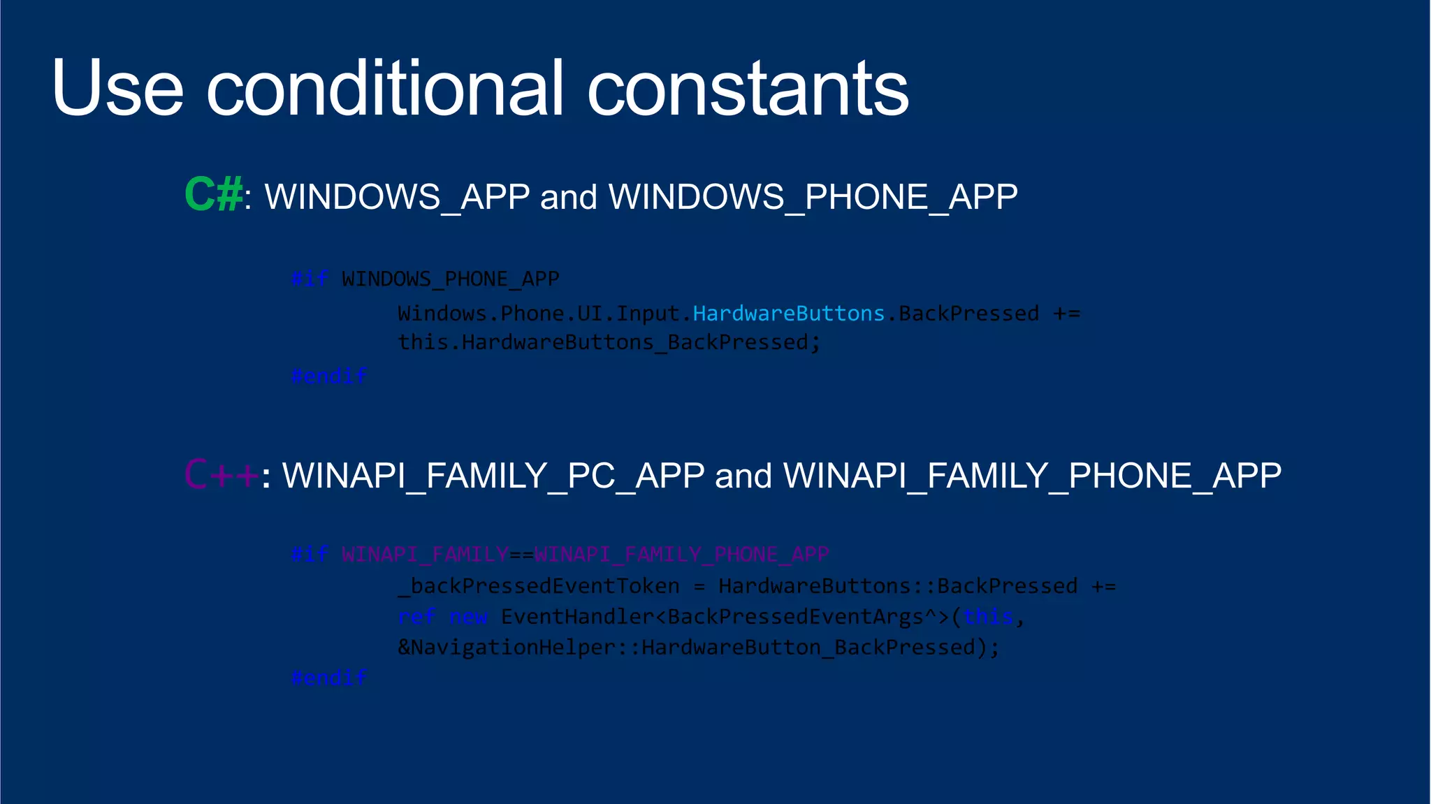 C# 
#if 
WINDOWS_PHONE_APP 
Windows.Phone.UI.Input.HardwareButtons.BackPressed 
+= 
this.HardwareButtons_BackPressed; 
#endif 
C++ 
#if 
WINAPI_FAMILY==WINAPI_FAMILY_PHONE_APP 
_backPressedEventToken 
= 
HardwareButtons::BackPressed 
+= 
ref 
new 
EventHandler<BackPressedEventArgs^>(this, 
&NavigationHelper::HardwareButton_BackPressed); 
#endif 
 