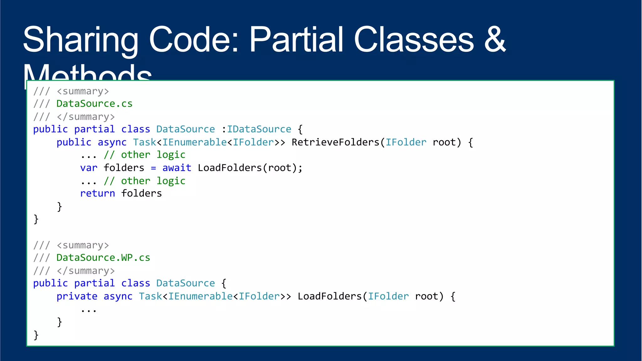 /// 
<summary> 
/// 
DataSource.cs 
/// 
</summary> 
public 
partial 
class 
DataSource 
:IDataSource 
{ 
public 
async 
Task<IEnumerable<IFolder>> 
RetrieveFolders(IFolder 
root) 
{ 
... 
// 
other 
logic 
var 
folders 
= 
await 
LoadFolders(root); 
... 
// 
other 
logic 
return 
folders 
} 
} 
/// 
<summary> 
/// 
DataSource.WP.cs 
/// 
</summary> 
public 
partial 
class 
DataSource 
{ 
private 
async 
Task<IEnumerable<IFolder>> 
LoadFolders(IFolder 
root) 
{ 
... 
} 
} 
 