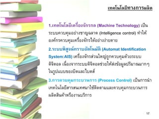 เทคโนโลยีทางการผลิต 
1.เทคโนโลยีเครื่องจักรกล (Machine Technology)เป็น ระบบควบคุมอย่างชาญฉลาด (Intelligence control) ทาให้ องค์กรควบคุมเครื่องจักรได้อย่างง่ายดาย 
2.ระบบพิสูจน์ทราบอัตโนมัติ (Automat Identification System:AIS) เครื่องจักรส่วนใหญ่ถูกควบคุมด้วยระบบ ดิจิตอล เนื่องจากระบบดิจิตอลช่วยให้ส่งข้อมูลปริมาณมากๆ ในรูปแบบของบิตและไบตส์ 
3.การควบคุมกระบวนการ (Process Control)เป็นการนา เทคโนโลยีสารสนเทศมาใช้ติดตามและควบคุมกระบวนการ ผลิตสินค้าหรืองานบริการ 
17  