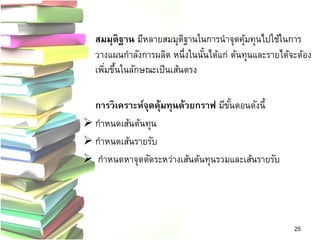สมมุติฐาน มีหลายสมมุติฐานในการนาจุดคุ้มทุนไปใช้ในการ วางแผนกาลังการผลิต หนึ่งในนั้นได้แก่ ต้นทุนและรายได้จะต้อง เพิ่มขึ้นในลักษณะเป็นเส้นตรง 
การวิเคราะห์จุดคุ้มทุนด้วยกราฟ มีขั้นตอนดังนี้ 
กาหนดเส้นต้นทุน 
กาหนดเส้นรายรับ 
 กาหนดหาจุดตัดระหว่างเส้นต้นทุนรวมและเส้นรายรับ 
25  
