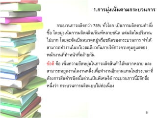 กระบวนการผลิตกว่า 75% ทั่วโลก เป็นการผลิตตามคาสั่ง ซื้อ โดยมุ่งเน้นการผลิตผลิตภัณฑ์หลายชนิด แต่ผลิตในปริมาณ ไม่มาก โดยจะจัดเป็นหมวดหมู่หรือชนิดของกระบวนการ ทาให้ สามารถทางานในบริเวณเดียวกันภายใต้การควบคุมดูแลของ พนักงานที่ทาหน้าที่คล้ายกัน 
ข้อดี คือ เพิ่มความยืดหยุ่นในการผลิตสินค้าได้หลากหลาย และ สามารถหยุดงานใดงานหนึ่งเพื่อทางานอีกงานแทนในช่วงเวลาที่ ต้องการสินค้าชนิดนั้นด่วนเป็นพิเศษได้ กระบวนการนี้มีอีกชื่อ หนึ่งว่า กระบวนการผลิตแบบไม่ต่อเนื่อง 
5 
1.การมุ่งเน้นตามกระบวนการ  