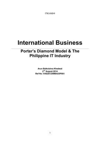 1 
ITM,VASHI International Business 
Porter’s Diamond Model & The Philippine IT Industry 
Arun Balkrishna Khedwal 
2nd August 2014 
Ref No: VAS2012XMBA25P001 
 