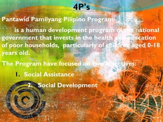 4P's 
Pantawid Pamilyang Pilipino Program 
is a human development program of the national 
government that invests in the health and education 
of poor households, particularly of children aged 0-18 
years old. 
The Program have focused on two objectives: 
1. Social Assistance 
2. Social Development 
 