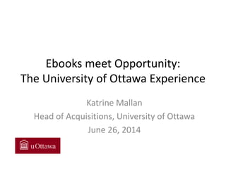 Ebooks meet Opportunity: The University of Ottawa Experience 
Katrine Mallan 
Head of Acquisitions, University of Ottawa 
June 26, 2014  