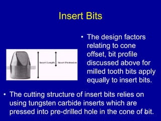 13 
Insert Bits 
• The design factors 
relating to cone 
offset, bit profile 
discussed above for 
milled tooth bits apply 
equally to insert bits. 
• The cutting structure of insert bits relies on 
using tungsten carbide inserts which are 
pressed into pre-drilled hole in the cone of bit. 
 