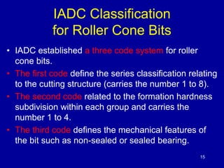 15 
IADC Classification 
for Roller Cone Bits 
• IADC established a three code system for roller 
cone bits. 
• The first code define the series classification relating 
to the cutting structure (carries the number 1 to 8). 
• The second code related to the formation hardness 
subdivision within each group and carries the 
number 1 to 4. 
• The third code defines the mechanical features of 
the bit such as non-sealed or sealed bearing. 
 