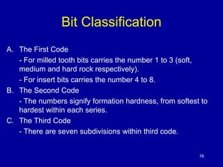16 
Bit Classification 
A. The First Code 
- For milled tooth bits carries the number 1 to 3 (soft, 
medium and hard rock respectively). 
- For insert bits carries the number 4 to 8. 
B. The Second Code 
- The numbers signify formation hardness, from softest to 
hardest within each series. 
C. The Third Code 
- There are seven subdivisions within third code. 
 