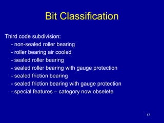 17 
Bit Classification 
Third code subdivision: 
- non-sealed roller bearing 
- roller bearing air cooled 
- sealed roller bearing 
- sealed roller bearing with gauge protection 
- sealed friction bearing 
- sealed friction bearing with gauge protection 
- special features – category now obselete 
 