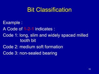 18 
Bit Classification 
Example : 
A Code of 1-2-1 indicates : 
Code 1: long, slim and widely spaced milled 
tooth bit 
Code 2: medium soft formation 
Code 3: non-sealed bearing 
 