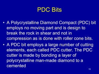 19 
PDC Bits 
• A Polycrystalline Diamond Compact (PDC) bit 
employs no moving part and is design to 
break the rock in shear and not in 
compression as is done with roller cone bits. 
• A PDC bit employs a large number of cutting 
elements, each called PDC cutter. The PDC 
cutter is made by bonding a layer of 
polycrystalline man-made diamond to a 
cemented 
 
