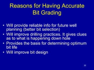 Reasons for Having Accurate 
22 
Bit Grading 
• Will provide reliable info for future well 
planning (better bit selection) 
• Will improve drilling practices. It gives clues 
as to what is happening down hole 
• Provides the basis for determining optimum 
bit life 
• Will improve bit design 
 
