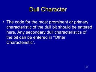 27 
Dull Character 
• The code for the most prominent or primary 
characteristic of the dull bit should be entered 
here. Any secondary dull characteristics of 
the bit can be entered in “Other 
Characteristic”. 
 