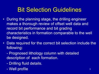 3 
Bit Selection Guidelines 
• During the planning stage, the drilling engineer 
makes a thorough review of offset well data and 
record bit performance and bit grading 
characteristics in formation comparable to the well 
be designed. 
• Data required for the correct bit selection include the 
following: 
- Prognosed lithology column with detailed 
description of each formation. 
- Drilling fluid details. 
- Well profile 
 