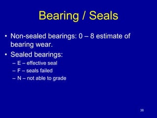 38 
Bearing / Seals 
• Non-sealed bearings: 0 – 8 estimate of 
bearing wear. 
• Sealed bearings: 
– E – effective seal 
– F – seals failed 
– N – not able to grade 
 