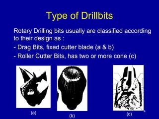 4 
Type of Drillbits 
Rotary Drilling bits usually are classified according 
to their design as : 
- Drag Bits, fixed cutter blade (a & b) 
- Roller Cutter Bits, has two or more cone (c) 
(a) 
(b) (c) 
 