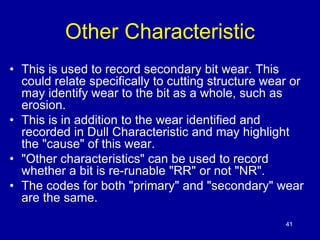 41 
Other Characteristic 
• This is used to record secondary bit wear. This 
could relate specifically to cutting structure wear or 
may identify wear to the bit as a whole, such as 
erosion. 
• This is in addition to the wear identified and 
recorded in Dull Characteristic and may highlight 
the "cause" of this wear. 
• "Other characteristics" can be used to record 
whether a bit is re-runable "RR" or not "NR". 
• The codes for both "primary" and "secondary" wear 
are the same. 
 