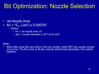 Bit Optimization: Nozzle Selection 
42 
• Jet Nozzle Area 
• An = nΣi=1 (Jeti 
2) x 0.000767 
– Where: 
• An = Jet nozzle area, in2 
• Jeti 
2 = nozzle diameter in 32nd of an inch 
Note: 
• Most roller cone bits use three or four jet nozzles, while PDC bits usually contain 
six to nine. The flow area of all jets must be determined separately, then added 
together. 
 