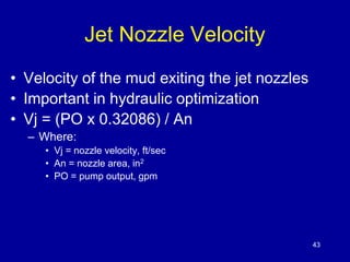 43 
Jet Nozzle Velocity 
• Velocity of the mud exiting the jet nozzles 
• Important in hydraulic optimization 
• Vj = (PO x 0.32086) / An 
– Where: 
• Vj = nozzle velocity, ft/sec 
• An = nozzle area, in2 
• PO = pump output, gpm 
 