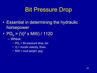44 
Bit Pressure Drop 
• Essential in determining the hydraulic 
horsepower 
• PDb = (Vj2 x MW) / 1120 
– Where: 
• PDb = Bit pressure drop, psi 
• Vj = nozzle velocity, ft/sec 
• MW = mud weight, ppg 
 