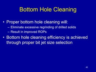 45 
Bottom Hole Cleaning 
• Proper bottom hole cleaning will: 
– Eliminate excessive regrinding of drilled solids 
– Result in improved ROPs 
• Bottom hole cleaning efficiency is achieved 
through proper bit jet size selection 
 