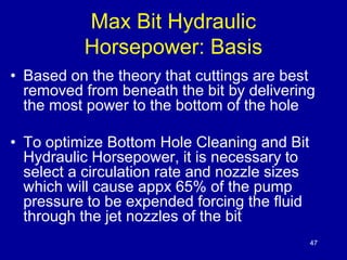 47 
Max Bit Hydraulic 
Horsepower: Basis 
• Based on the theory that cuttings are best 
removed from beneath the bit by delivering 
the most power to the bottom of the hole 
• To optimize Bottom Hole Cleaning and Bit 
Hydraulic Horsepower, it is necessary to 
select a circulation rate and nozzle sizes 
which will cause appx 65% of the pump 
pressure to be expended forcing the fluid 
through the jet nozzles of the bit 
 