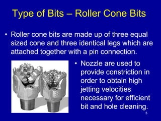 Type of Bits – Roller Cone Bits 
• Roller cone bits are made up of three equal 
sized cone and three identical legs which are 
attached together with a pin connection. 
• Nozzle are used to 
provide constriction in 
order to obtain high 
jetting velocities 
necessary for efficient 
bit and hole cleaning. 
5 
 